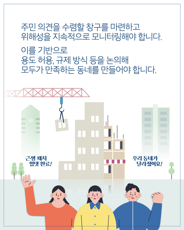 주민 의견을 수렴할 창구를 마련하고 위해성을 지속적으로 모니터링해야 합니다. 이를 기반으로 용도 허용, 규제 방식 등을 논의해 모두가 만족하는 동네를 만들어야 합니다. 근생 패치 업뎃 완료! 우리 동네가 달라졌어요!