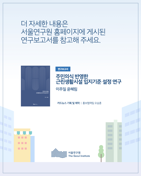 더 자세한 내용은 서울연구원 홈페이지에 게시된 연구보고서를 참고해 주세요. 연구보고서 주민의식 반영한 근린생활시설 입지기준 설정 연구 이주일 윤혜림 카드뉴스 기획 및 제작 ｜ 홍보협력팀 오승훈 [하단 로고] 서울연구원 The Seoul Institute