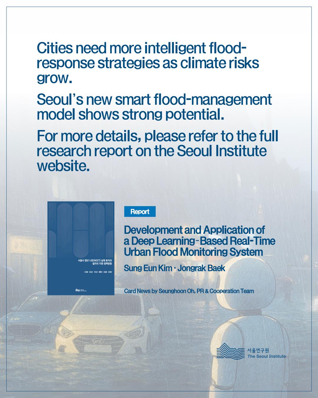 Cities need more intelligent flood-response strategies as climate risks grow. Seoul's new smart flood-management model shows strong potential. For more details, please refer to the full research report on the Seoul Institute website.  Report Development and Application of a Deep Learning-Based Real-Time Urban Flood Monitoring System  Sung Eun Kim · Jongrak Baek  Card News by Seunghoon Oh, PR & Cooperation Team  The Seoul Institute (서울연구원)