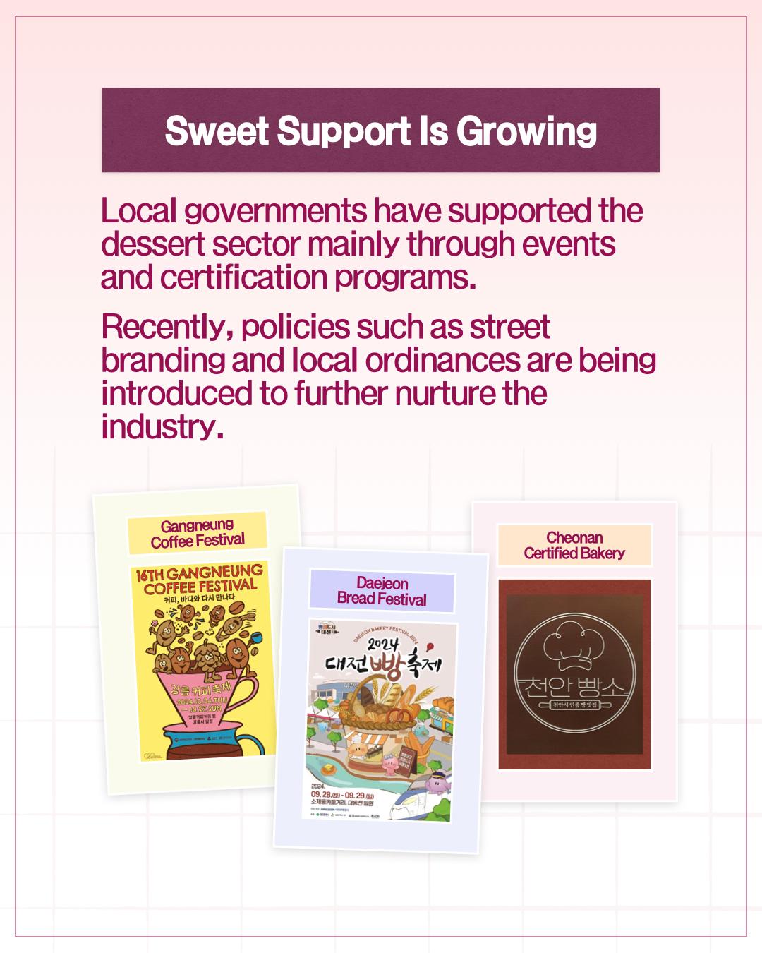 Sweet Support Is Growing  Local governments have supported the dessert sector mainly through events and certification programs. Recently, policies such as street branding and local ordinances are being introduced to further nurture the industry.      Gangneung Coffee Festival     Daejeon Bread Festival     Cheonan Certified Bakery