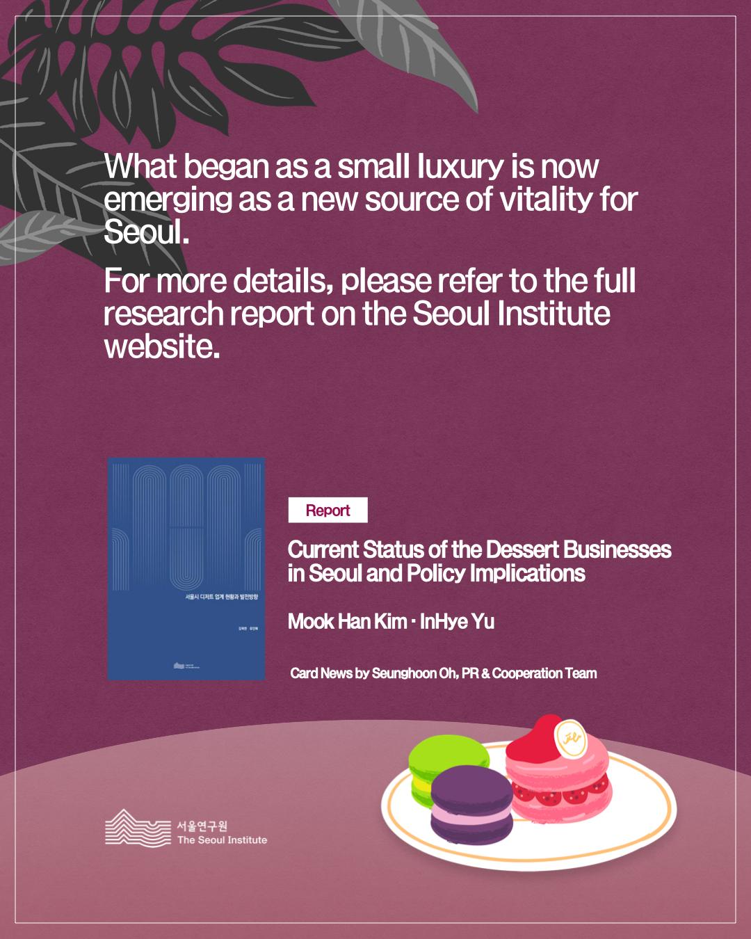 What began as a small luxury is now emerging as a new source of vitality for Seoul. For more details, please refer to the full research report on the Seoul Institute website. Report Current Status of the Dessert Businesses in Seoul and Policy Implications Mook Han Kim · InHye Yu Card News by Seunghoon Oh, PR & Cooperation Team The Seoul Institute (서울연구원)