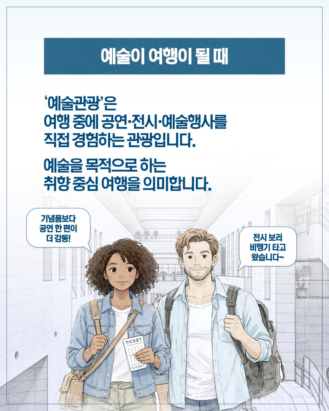 예술이 여행이 될 때  ‘예술관광’은 여행 중에 공연·전시·예술행사를 직접 경험하는 관광입니다.  예술을 목적으로 하는 취향 중심 여행을 의미합니다.  기념품보다 공연 한 편이 더 감동!  전시 보러 비행기 타고 왔습니다~