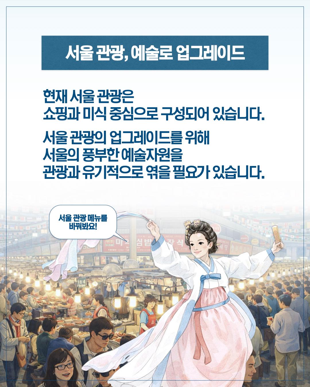 서울 관광, 예술로 업그레이드  현재 서울 관광은 쇼핑과 미식 중심으로 구성되어 있습니다.  서울 관광의 업그레이드를 위해 서울의 풍부한 예술자원을 관광과 유기적으로 엮을 필요가 있습니다.  서울 관광 메뉴를 바꿔봐요!