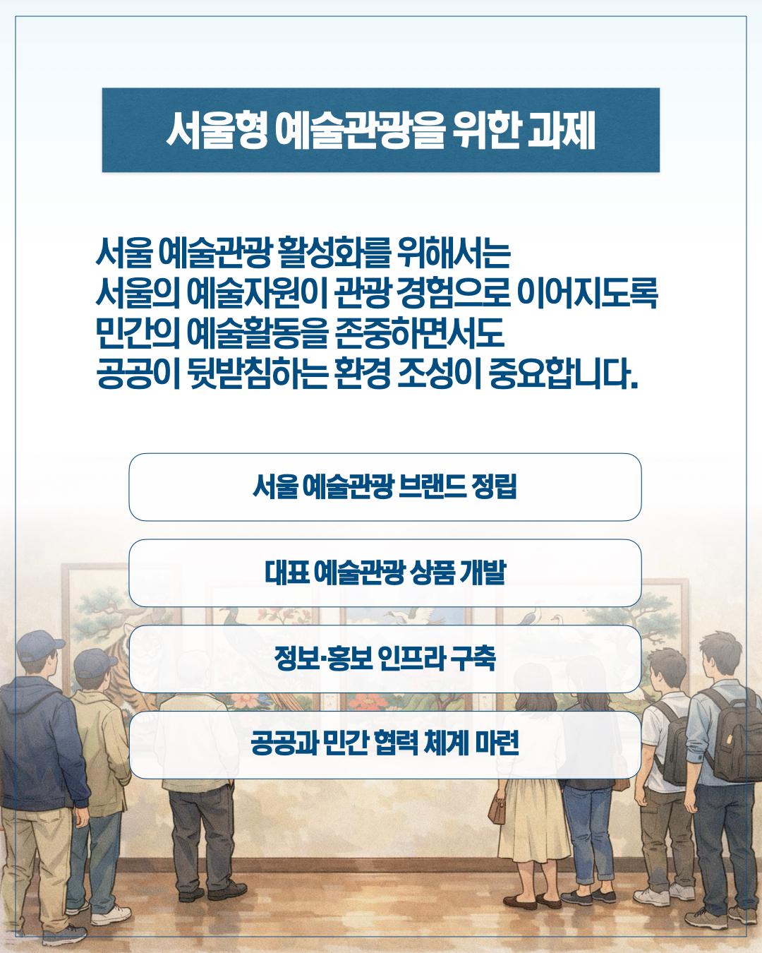 서울형 예술관광을 위한 과제, 서울예술관광 활성화를 위해서는 서울의 예술자원이 관광경험으로 이루어지도록 민간의 예술활동을 존중하면서도 공공이 뒷받침하는 환경조성이 중요합니다. 서울예술관광 부랜드 정립, 대표 예술관광 상품 개발, 정보 홍보 인프라 구축, 공공과 민간 협력 체계 마련