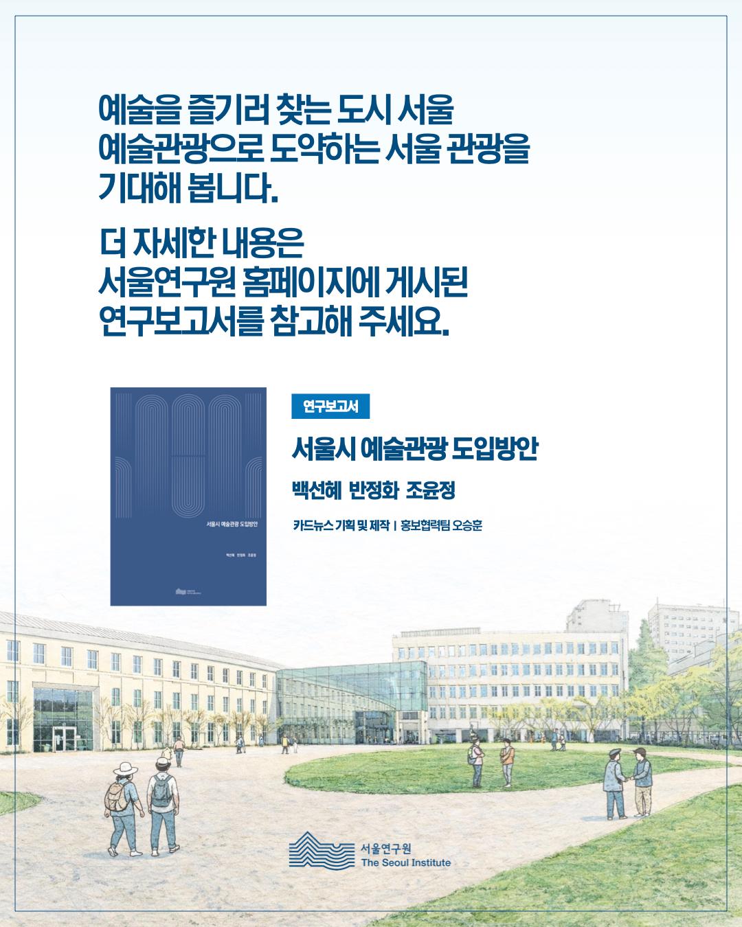 예술을 즐기러 찾는 도시서울 예술관광으로 도약하는 서울 관광을 기대해봅니다. 더 자세한 내용은 서울연구원 홈페이지에 게시된 연구보고서를 참고해주세요. 연구보고서 서울시 예술관광 도입방안 백선혜 반정화 조윤정 카드뉴스 기획 및 제작 홍보협력팀 오승훈 서울연구원