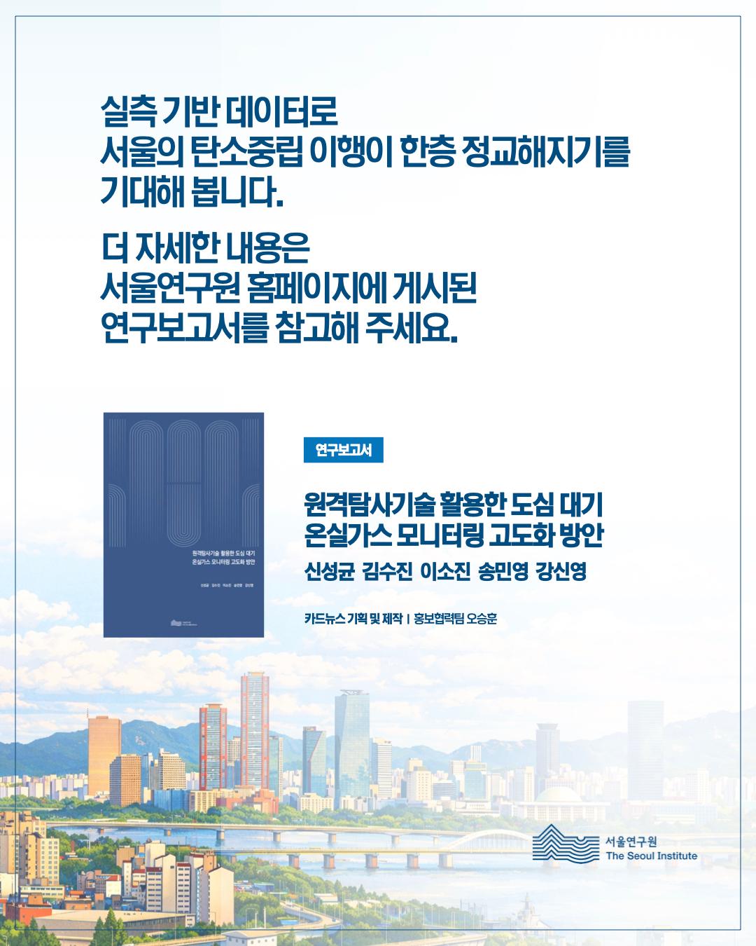 실측기반데이터로 서울의 탄소중립 이행이 한층 정교해지기를 기대해봅니다. 더 자세한 내용은 서울연구원 홈페이지에 게시된 연구보고서를 참고해주세요. 연구보고서 원격탐사기술 활용한 도심 대기 온실가스 모니터링 고도화 방안 신성균 김수진 이소진 송민영 강신영 카드뉴스 기획 및 제작 홍보협력팀 오승훈 서울연구원