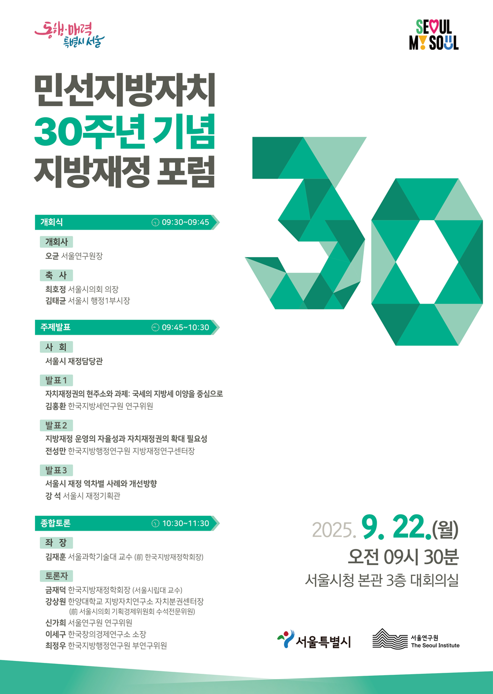 민선지방자치 30주년 기념 지방재정 포럼
2025. 9. 22.(월) 오전 09시 30분
서울시청 본관 3층 대회의실
동행·매력 특별시 서울 | SEOUL MY SOUL

개회식 ⏱ 09:30~09:45
개회사
오균 서울연구원장
축 사
최호정 서울시의회 의장
김태균 서울시 행정1부시장

주제발표 ⏱ 09:45~10:30
사 회
서울시 재정담당관
발표 1
자치재정권의 현주소와 과제: 국세의 지방세 이양을 중심으로
김홍환 한국지방세연구원 연구위원
발표 2
지방재정 운영의 자율성과 자치재정권의 확대 필요성
전성만 한국지방행정연구원 지방재정연구센터장
발표 3
서울시 재정 역차별 사례와 개선방향
강 석 서울시 재정기획관

종합토론 ⏱ 10:30~11:30
좌 장
김재훈 서울과학기술대 교수 (前 한국지방재정학회장)
토론자
금재덕 한국지방재정학회장 (서울시립대 교수)
강상원 한양대학교 지방자치연구소 자치분권센터장 (前 서울시의회 기획경제위원회 수석전문위원)
신가희 서울연구원 연구위원
이세구 한국창의경제연구소 소장
최정우 한국지방행정연구원 부연구위원

주최 | 서울특별시 · 서울연구원 The Seoul Institute