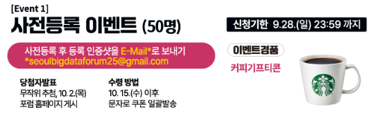 event1 사전등록 이벤트 50명 사전등록 후 인증샷을 email로 보내기 seoulbigdataforum@gmail.com 당첨자 발표, 무작위추첨 10월 2일 목요일 포험 홈페이지 게시, 수령방법 10월 15일 수요일 이후 문자로 쿠폰 일괄발송