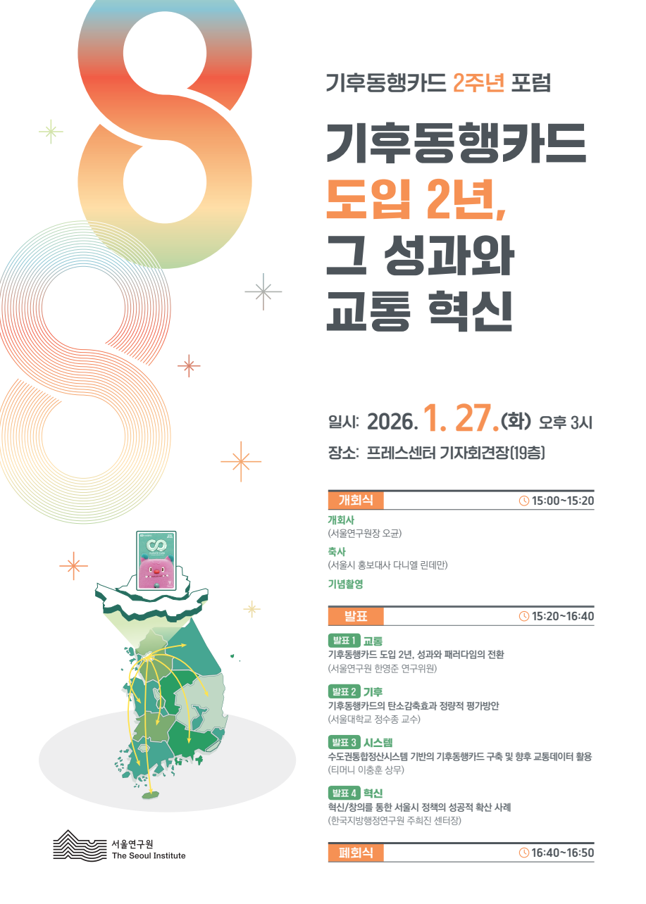 기후동행카드 2주년 포럼
기후동행카드 도입 2년, 그 성과와 교통 혁신

일시: 2026. 1. 27.(화) 오후 3시
장소: 프레스센터 기자회견장(19층)

개회식 ⏱ 15:00~15:20

개회사 (서울연구원장 오균)
축사 (서울시 홍보대사 다니엘 린데만)
기념촬영


발표 ⏱ 15:20~16:40
발표 1 교통
기후동행카드 도입 2년, 성과와 패러다임의 전환
(서울연구원 한영준 연구위원)
발표 2 기후
기후동행카드의 탄소감축효과 정량적 평가방안
(서울대학교 정수종 교수)
발표 3 시스템
수도권통합정산시스템 기반의 기후동행카드 구축 및 향후 교통데이터 활용
(티머니 이충훈 상무)
발표 4 혁신
혁신/창의를 통한 서울시 정책의 성공적 확산 사례
(한국지방행정연구원 주희진 센터장)

폐회식 ⏱ 16:40~16:50

주최 | 서울연구원 The Seoul Institute