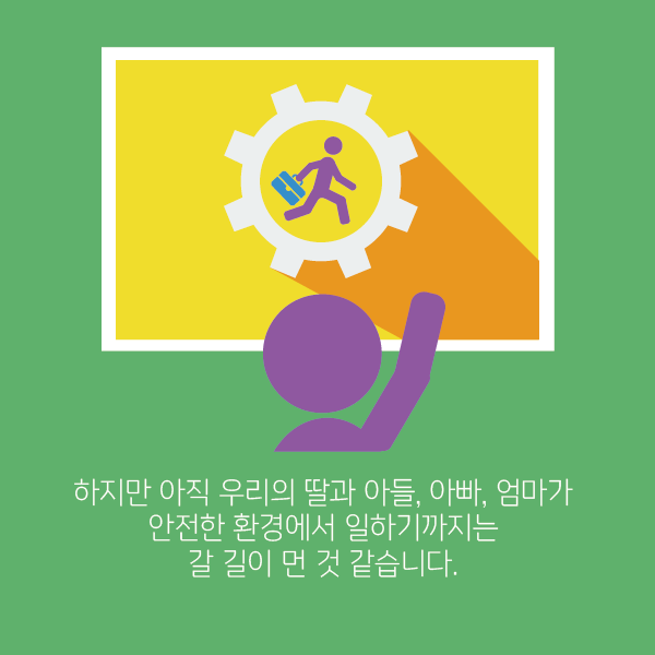 하지만 아직 우리의 딸과 아들, 아빠, 엄마가 안전한 환경에서 일하기까지는 갈길이 먼 것 같습니다.