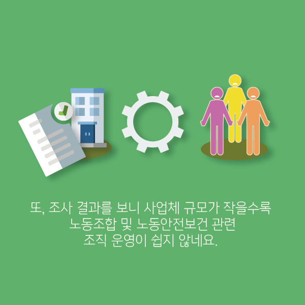 또, 조사 결과를 보니 사업체 규모가 작을 수록 노동조합 및 노동안전보건 관련 조직 운영이 쉽지 않네요.