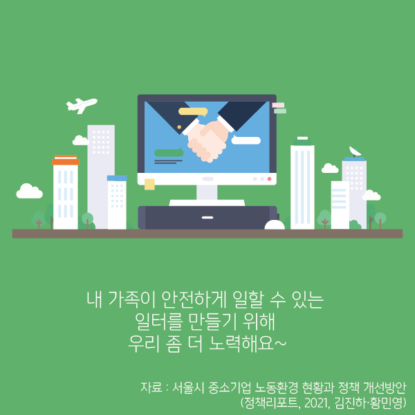 내 가족이 안전하게 일할 수 있는 일터를 만들기 위해 우리 좀 더 노력해요~   (자료 : 서울시 중소기업 노동환경 현황과 정책 개선방안, 정책리포트, 2021, 김진하·황민영)