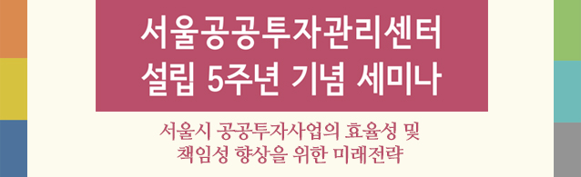 서울공공투자관리센터 설립 5주년 기념 세미나 서울시 공공투자사업의 효율성 및 책임성 향상을 위한 미래 전략