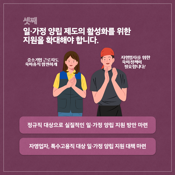  셋째 일·가정 양립 제도의 활성화를 위한 지원을 확대해야 합니다. 중소기업 근로자도 육아휴직 맘편하게 자영업자를 위한 육아정책이 필요합니다! 정규직 대상으로 실질적인 일·가정 양립 지원 방안 마련 자영업자, 특수고용직 대상 일·가정 양립 지원 대책 마련