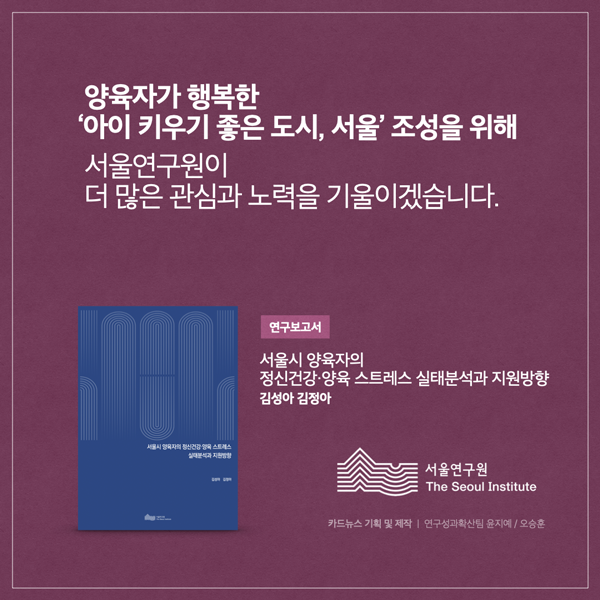  양육자가 행복한 아이 키우기 좋은 도시, 서울' 조성을 위해 서울연구원이 더 많은 관심과 노력을 기울이겠습니다. 정신건강 스트레스 연구보고서 서울시 양육자의 정신건강·양육스트레스 실태분석과 지원방향 김성아 김정아 서울연구원 The Seoul Institute 카드뉴스 기획 및 제작 | 연구성과확산팀 윤지예/오승훈