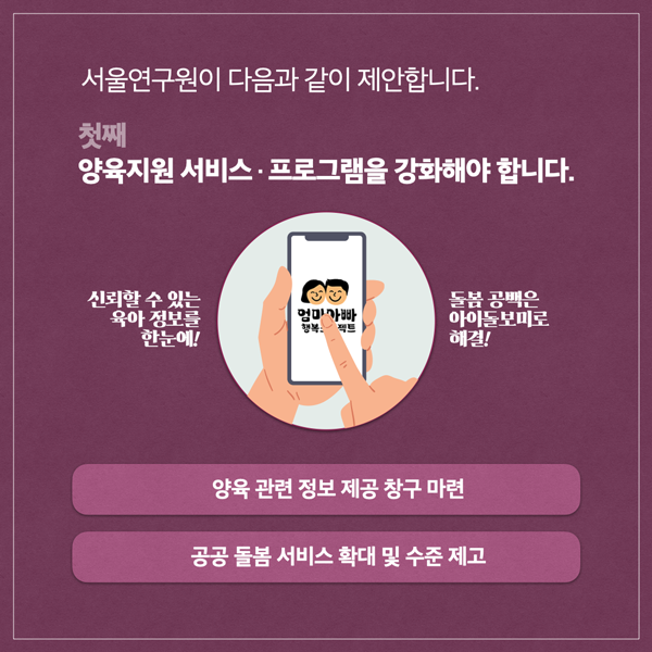  서울연구원이 다음과 같이 제안합니다. 첫째 양육지원 서비스 프로그램을 강화해야 합니다. 신뢰할 수 있는 육아 정보를 엄마아빠 행복 젝트 한눈에! 돌봄 공백은 아이돌보미로 해결! 양육 관련 정보 제공 창구 마련 공공 돌봄서비스 확대 및 수준 제고