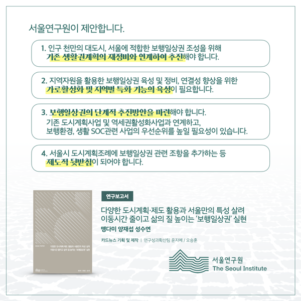  서울연구원이 제안합니다. 1. 인구 천만의 대도시, 서울에 적합한 보행일상권 조성을 위해 기존 생활권계획의 재정비와 연계하여 추진해야 합니다. 2. 지역자원을 활용한 보행일상권 육성 및 정비, 연결성 향상을 위한 가로활성화 및 지역별 특화 기능의 육성이 필요합니다. 3. 보행일상권의 단계적 추진방안을 마련해야 합니다. 기존 도시계획사업 및 역세권활성화사업과 연계하고, 보행환경, 생활 SOC 관련 사업의 우선순위를 높일 필요성이 있습니다. 4. 서울시 도시계획조례에 보행일상권 관련 조항을 추가하는 등 제도적 뒷받침이 되어야 합니다. 연구보고서 다양한 도시계획·제도 활용과 서울만의 특성 살려 이동시간줄이고 삶의 질 높이는 '보행일상권 실현 맹다미 양재섭 성수연 카드뉴스 기획 및 제작 | 연구성과확산팀 윤지예/오승훈 서울연구원 The Seoul Institute
