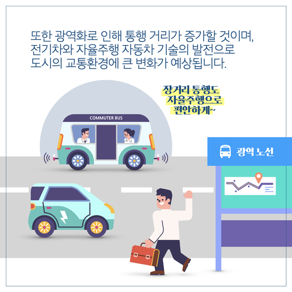  또한 광역화로 인해 통행 거리가 증가할 것이며, 전기차와 자율주행 자동차 기술의 발전으로 도시의 교통환경에 큰 변화가 예상됩니다. COMMUTER BUS 장거리 통행도 자율주행으로 편안하게~ 광역 노선