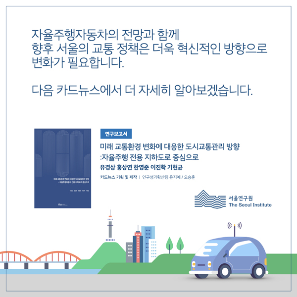  자율주행자동차의 전망과 함께 향후 서울의 교통 정책은 더욱 혁신적인 방향으로 변화가 필요합니다. 다음 카드뉴스에서 더 자세히 알아보겠습니다. 연구보고서 미래 교통환경 변화에 대응한 도시교통관리 방향 자율주행 전용 지하도로 중심으로 유경상 홍상연 한영준 이진학기현균 카드뉴스 기획 및 제작 | 연구성과확산팀 윤지예/오승훈 |:::: 010 서울연구원 The Seoul Institute