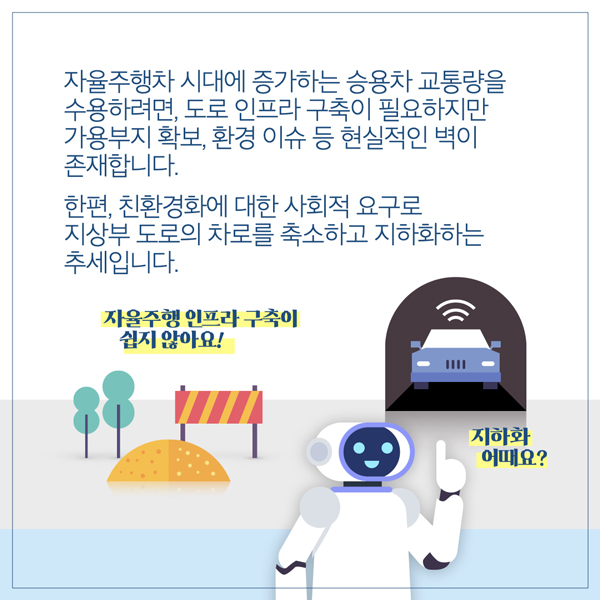  자율주행차 시대에 증가하는 승용차 교통량을 수용하려면, 도로 인프라 구축이 필요하지만 가용부지 확보, 환경 이슈 등 현실적인 벽이 존재합니다. 한편, 친환경화에 대한 사회적 요구로 지상부 도로의 차로를 축소하고 지하화하는 추세입니다. 자율주행 인프라 구축이 쉽지 않아요! 지하화 어때요?