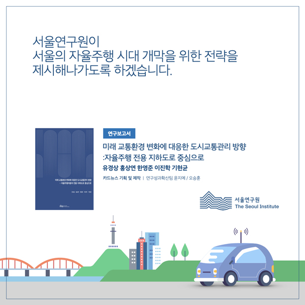  서울연구원이 서울의 자율주행 시대 개막을 위한 전략을 제시해나가도록 하겠습니다. 연구보고서 미래 교통환경 변화에 대응한 도시교통관리 방향 자율주행 전용 지하도로 중심으로 유경상 홍상연 한영준 이진학기현균 카드뉴스 기획 및 제작 | 연구성과확산팀 윤지예/오승훈 |:::: 서울연구원 The Seoul Institute