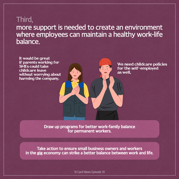  Third, more support is needed to create an environment where employees can maintain a healthy work-life balance. It would be great if parents working for SMES could take childcare leave without worrying about harming the company. We need childcare policies for the self-employed as well. 民意 Draw up programs for better work-family balance for permanent workers. Take action to ensure small business owners and workers in the gig economy can strike a better balance between work and life. SI Card News Episode 10