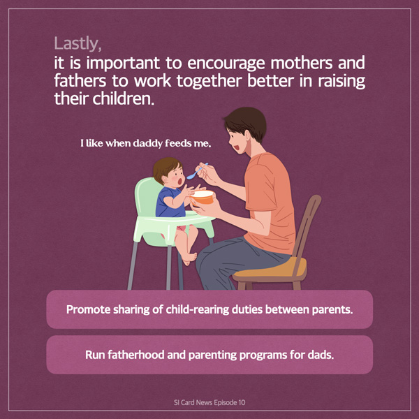  Lastly, it is important to encourage mothers and fathers to work together better in raising their children. I like when daddy feeds me. Promote sharing of child-rearing duties between parents. Run fatherhood and parenting programs for dads. SI Card News Episode 10