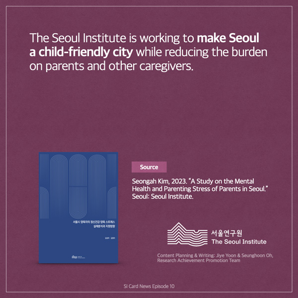  The Seoul Institute is working to make Seoul a child-friendly city while reducing the burden on parents and other caregivers. ABASAN SALE OR ADNA Source Seongah Kim, 2023. A Study on the Mental Health and Parenting Stress of Parents in Seoul. Seoul: Seoul Institute. 서울연구원 The Seoul Institute Content Planning & Writing: Jiye Yoon & Seunghoon Oh, Research Achievement Promotion Team SI Card News Episode 10