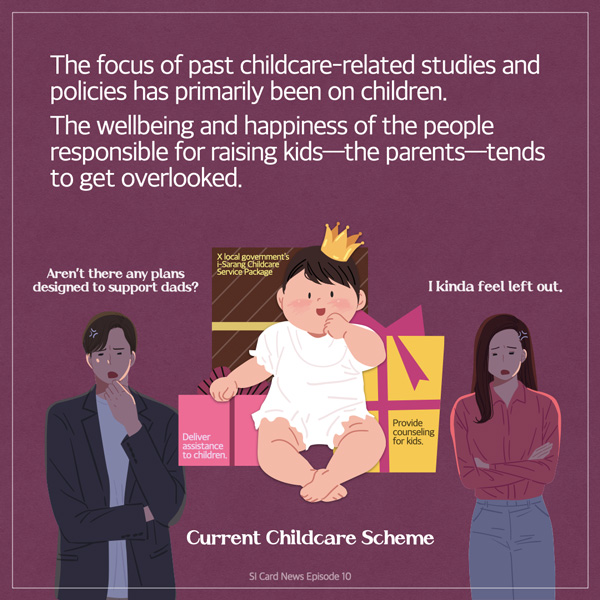 The focus of past childcare-related studies and policies has primarily been on children. The wellbeing and happiness of the people responsible for raising kids-the parents-tends to get overlooked. Aren't there any plans designed to support dads? X local government's -Sarang Childcare Service Package Deliver assistance to children. I kinda feel left out. Provide counseling for kids. Current Childcare Scheme SI Card News Episode 10