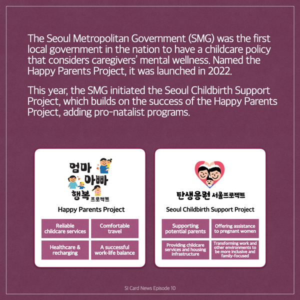  The Seoul Metropolitan Government (SMG) was the first local government in the nation to have a childcare policy that considers caregivers' mental wellness. Named the Happy Parents Project, it was launched in 2022. This year, the SMG initiated the Seoul Childbirth Support Project, which builds on the success of the Happy Parents Project, adding pro-natalist programs. 엄마 아빠 행복 프로젝트 Happy Parents Project Reliable childcare services Comfortable travel Healthcare & recharging A successful work-life balance 탄생응 서울프로젝트 Seoul Childbirth Support Project Supporting potential parents Providing childcare services and housing infrastructure Offering assistance to pregnant women Transforming work and other environments to be more inclusive and family-focused SI Card News Episode 10
