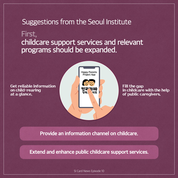  Suggestions from the Seoul Institute First, childcare support services and relevant programs should be expanded. Get reliable information on child-rearing at a glance. Happy Parents Project App 엄마아빠 행복 젝트 Fill the gap of public caregivers. in childcare with the help Provide an information channel on childcare. Extend and enhance public childcare support services. SI Card News Episode 10