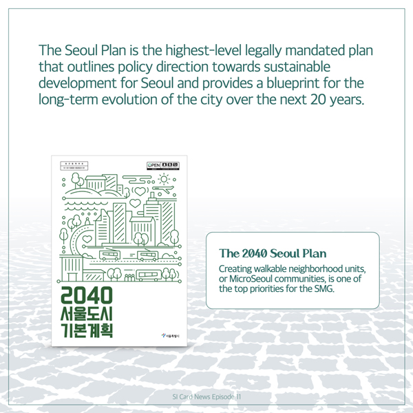  The Seoul Plan is the highest-level legally mandated plan that outlines policy direction towards sustainable development for Seoul and provides a blueprint for the long-term evolution of the city over the next 20 years. OPEN DOO 500 о 2040 서울도시 기본계획 The 2040 Seoul Plan Creating walkable neighborhood units, or MicroSeoul communities, is one of the top priorities for the SMG. SI Card News Episode 11