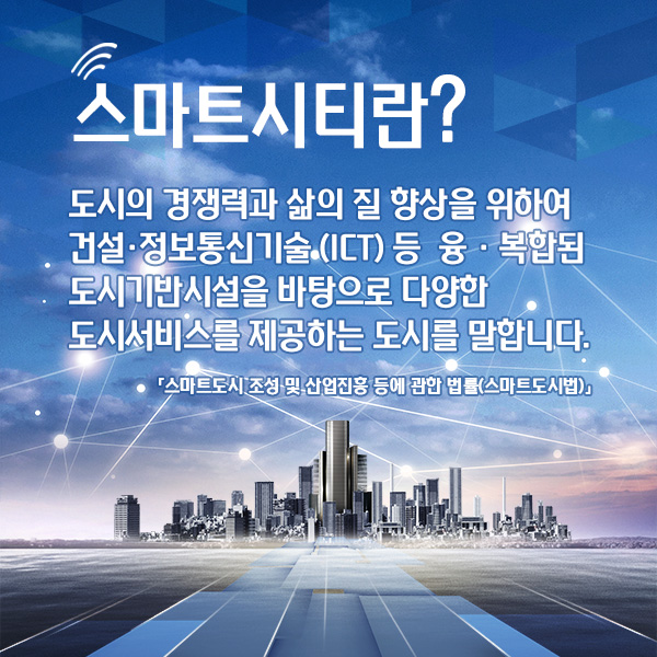 스마트시티란? 도시의 경쟁력과 삶의 질 향상을 위하여 건설·정보통신기술 (ICT) 등  융 · 복합된 도시기반시설을 바탕으로 다양한 도시서비스를 제공하는 도시를 말합니다. 「스마트도시 조성 및 산업진흥 등에 관한 법률(스마트도시법)」