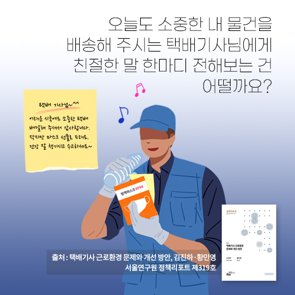 오늘도 소중한 내 물건을 배송해 주시는 택배기사님에게 친절한 말 한마디 전해보는 건 어떨까요? (출처 : 택배기사 근로환경 문제와 개선 방안, 김진하·황민영, 서울연구원 정책리포트 제319호)