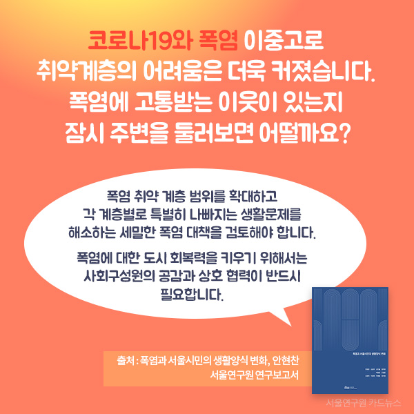 폭염 취약 계층 범위를 확대하고  각 계층별로 특별히 나빠지는 생활문제를 해소하는 세밀한 폭염 대책을 검토해야 합니다.   폭염에 대한 도시 회복력을 키우기 위해서는  사회구성원의 공감과 상호 협력이 반드시 필요합니다. 코로나19와 폭염 이중고로  취약계층의 어려움은 더욱 커졌습니다.  폭염에 고통받는 이웃이 있는지  잠시 주변을 둘러보면 어떨까요? (출처 : 폭염과 서울시민의 생활양식 변화, 안현찬, 서울연구원 연구보고서 )