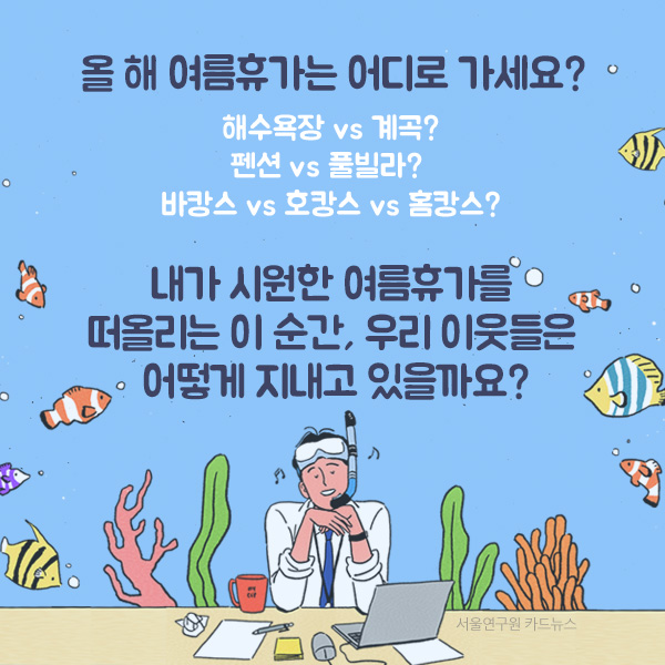 올 해 여름휴가는 어디로 가세요? 해수욕장 vs 계곡? 펜션 vs 풀빌라?  바캉스 vs 호캉스 vs 홈캉스?  내가 시원한 여름휴가를  떠올리는 이 순간, 우리 이웃들은  어떻게 지내고 있을까요?