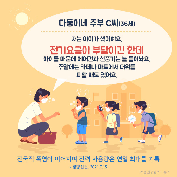 다둥이네 주부 C씨(36세) "저는 아이가 셋이예요.  전기요금이 부담이긴 한데  아이들 때문에 에어컨과 선풍기는 늘 틀어놔요. 주말에는 카페나 마트에서 더위를  피할 때도 있어요." (전국적 폭염이 이어지며 전력 사용량은 연일 최대를 기록 - 경향신문, 2021.7.15)