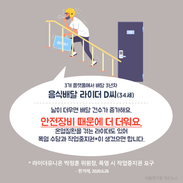 3개 플랫폼에서 배달 3년차 음식배달 라이더 D씨(34세) 날이 더우면 배달 건수가 증가해요. 안전장비 때문에 더 더워요. 온열질환을 겪는 라이더도 있어 폭염 수당과 작업중지권*이 생겼으면 합니다.( 라이더유니온 박정훈 위원장, 폭염 시 작업중지권 요구  - 한겨레, 2020.6.26) 