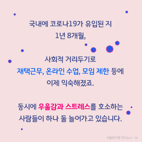 국내에 코로나19가 유입된 지 1년 8개월,  사회적 거리두기로 재택근무, 온라인 수업, 모임 제한 등에 이제 익숙해졌죠.  동시에 우울감과 스트레스를 호소하는 사람들이 하나 둘 늘어가고 있습니다.