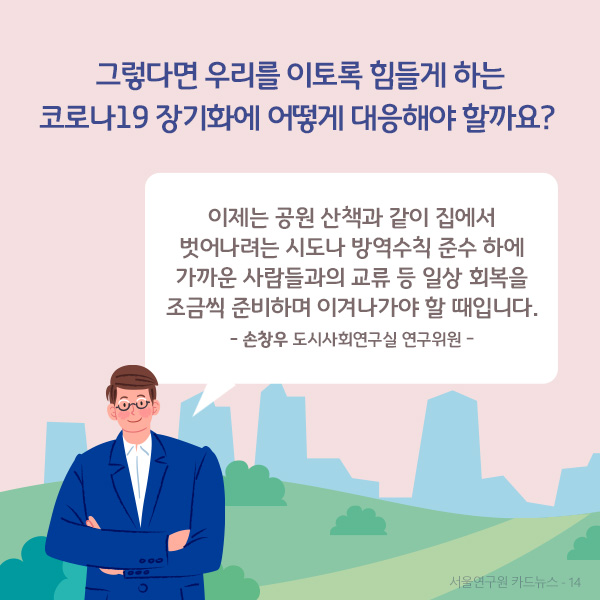 그렇다면 우리를 이토록 힘들게 하는 코로나19 장기화에 어떻게 대응해야 할까요? 이제는 공원 산책과 같이 집에서 벗어나려는 시도나 방역수칙 준수 하에 가까운 사람들과의 교류 등 일상 회복을 조금씩 준비하며 이겨나가야 할 때입니다. - 손창우 도시사회연구실 연구위원 -