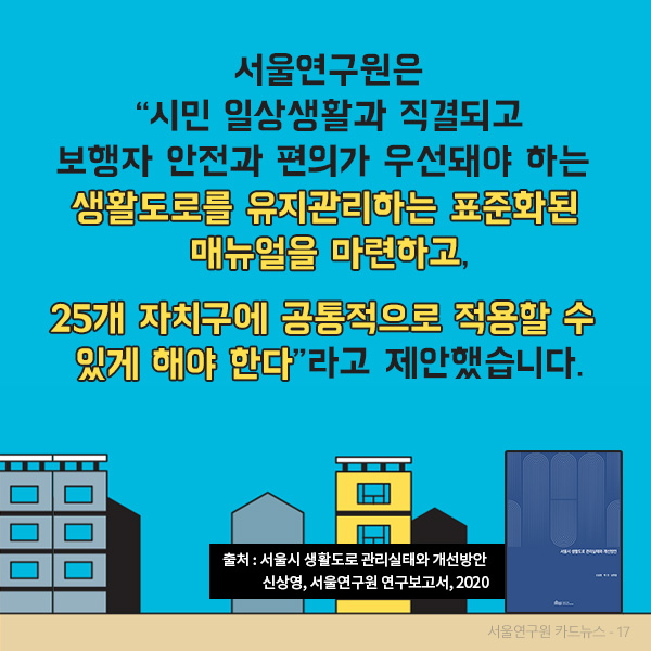 서울연구원은  시민 일상생활과 직결되고 보행자 안전과 편의가 우선돼야 하는 생활도로를 유지관리하는 표준화된 매뉴얼을 마련하고,  25개 자치구에 공통적으로 적용할 수 있게 해야 한다 라고 제안했습니다.(출처 : 서울시 생활도로 관리실태와 개선방안, 신상영, 서울연구원 연구보고서, 2020)