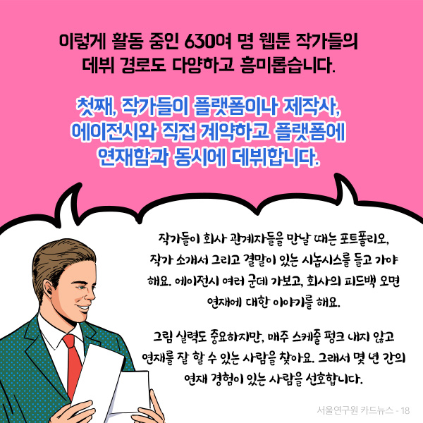 이렇게 활동 중인 630여 명 웹툰 작가들의 데뷔 경로도 다양하고 흥미롭습니다. 첫째, 작가들이 플랫폼이나 제작사, 에이전시와 직접 계약하고 플랫폼에 연재함과 동시에 데뷔합니다.(자세한 인터뷰 내용은 아래에서 확인하실 수 있습니다.)