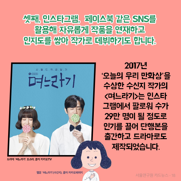 셋째, 인스타그램,  페이스북 같은 SNS를 활용해 자유롭게 작품을 연재하고 인지도를 쌓아 작가로 데뷔하기도 합니다. 2017년 오늘의 우리 만화상을 수상한 수신지 작가의 며느라기는 인스타그램에서 팔로워 수가 29만 명이 될 정도로 인기를 끌어 단행본을 출간하고 드라마로도 제작되었습니다.