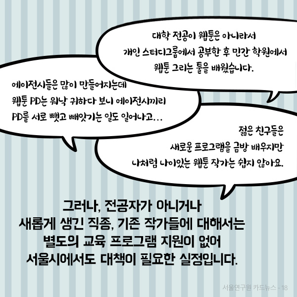 그러나, 전공자가 아니거나 새롭게 생긴 직종, 기존 작가들에 대해서는 별도의 교육 프로그램 지원이 없어 서울시에서도 대책이 필요한 실정입니다.(자세한 인터뷰 내용은 아래에서 확인하실 수 있습니다.)