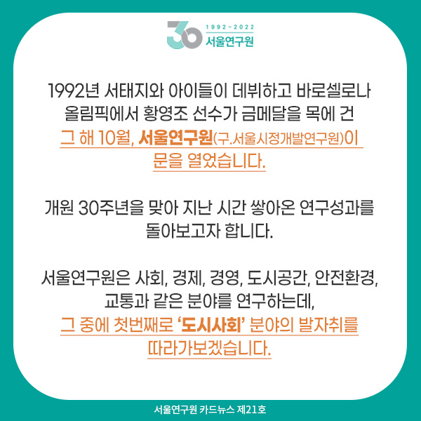 1992년 서태지와 아이들이 등장했고 바로셀로나 올림픽에서 황영조 선수가 금메달을 목에 건 그 해 10월, 서울연구원(구.서울시정개발연구원)이 문을 열었습니다.  개원 30주년을 맞아 지난 시간 쌓아온 연구성과를 돌아보고자 합니다.   서울연구원은 도시사회, 경제, 도시경영, 공간, 안전환경, 교통과 같은 분야를 연구하는데, 그 중에 첫번째로 ‘도시사회’ 분야의 발자취를 따라가보겠습니다.