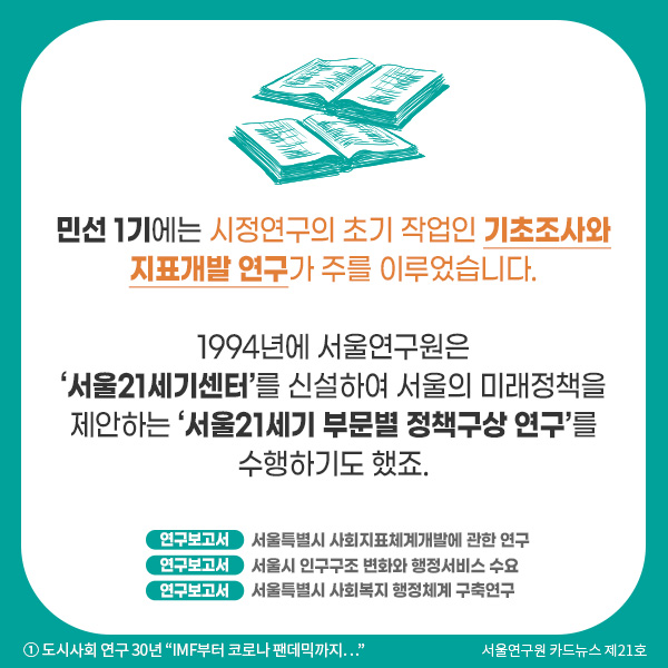 민선 1기에는 시정연구의 초기 작업인 기초조사와 지표개발 연구가 주를 이루었습니다.   1994년에 서울연구원은 ‘서울21세기센터’를 신설하여 서울의 미래정책을 제안하는 ‘서울21세기 부문별 정책구상 연구‘를 수행하기도 했죠.