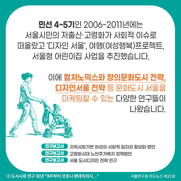 민선 4~5기인 2006~2011년에는 서울시민의 저출산·고령화가 사회적 이슈로 떠올랐고 ‘디자인 서울’, 여행(여성행복)프로젝트, 서울형 어린이집 사업을 추진했습니다.   이에 컬처노믹스와 창의문화도시 전략, 디자인서울 전략 등 문화도시 서울을 마케팅할 수 있는 다양한 연구들이 나왔습니다.