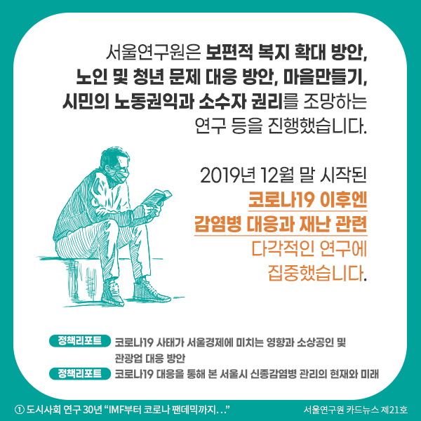 서울연구원은 보편적 복지 확대 방안, 노인 및 청년문제 대응 방안, 마을만들기, 시민의 노동 권익과 소수자 권리를 조망하는 연구 등을 진행했습니다. 2019년 12월 말 시작된 코로나19 이후엔 감염병 대응과 재난 관련 다각적인 연구에 집중했습니다.