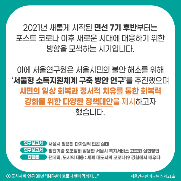 2021년 새롭게 시작된 민선 7기 후반(오세훈 시장)부터는 포스트 코로나 이후 새로운 시대에 대응하기 위한 방향을 모색하는 시기입니다. 이에 서울연구원은 서울시민의 불안 해소를 위해 ‘서울형 소득지원체계 구축 방안 연구’를 추진했으며 시민의 일상 회복과 정서적 치유를 통한 회복력 강화를 위한 다양한 정책대안을 제시하고자 했습니다.