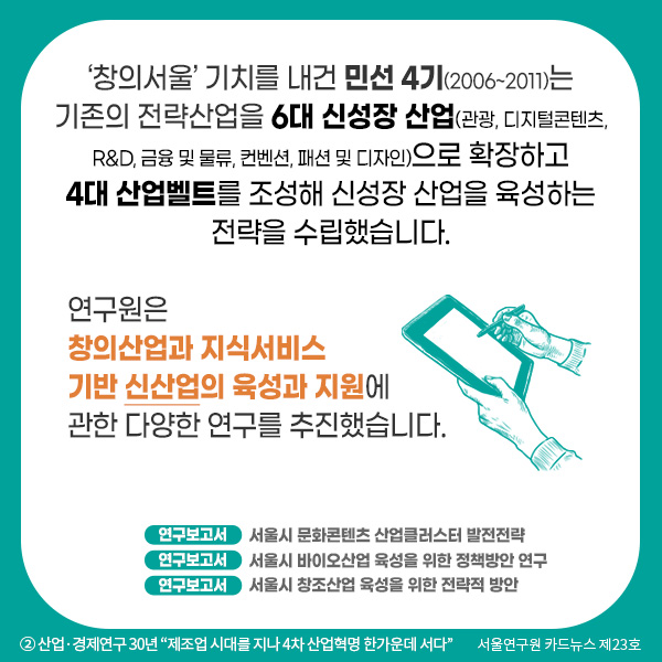 ‘창의서울’ 기치를 내건 민선 4기(2006~2011)는 기존의 전략산업을 6대 신성장 산업(관광, 디지털콘텐츠, R&D, 금융 및 물류, 컨벤션, 패션 및 디자인)으로 확장하고 4대 산업벨트를 조성해 신성장 산업을 육성하는 전략을 수립했습니다. 연구원은 창의산업과 지식서비스 기반 신산업의 육성과 지원에 관한 다양한 연구를 추진했습니다. 